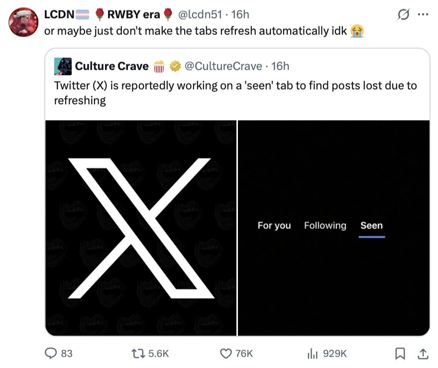LCDN RWBY era @lcdn51 - 1 16h ... or maybe just don't make the tabs refresh automatically idk Culture Crave @CultureCrave 16h Twitter (X) is reportedly working on a 'seen' tab to find posts lost due to refreshing For you Following Seen 83 5.6K 76K 929K