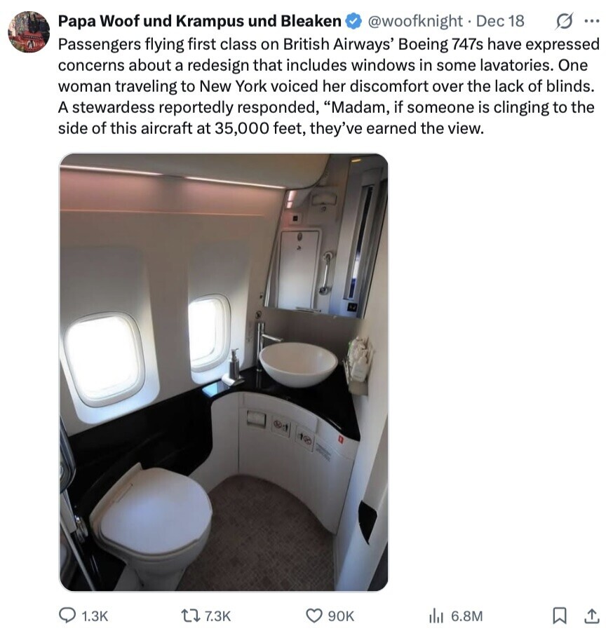 Papa Woof und Krampus und Bleaken @woofknight. Dec 18 s ... Passengers flying first class on British Airways' Boeing 747s have expressed concerns about a redesign that includes windows in some lavatories. One woman traveling to New York voiced her discomfort over the lack of blinds. A stewardess reportedly responded, Madam, if someone is clinging to the side of this aircraft at 35,000 feet, they've earned the view. MINES 1.3K 7.3K 90K 6.8M