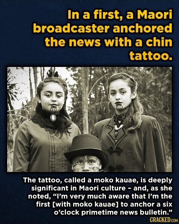 In a first, a Maori broadcaster anchored the news with a chin tattoo. The tattoo, called a moko kauae, is deeply significant in Maori culture - and, as she noted, I'm very much aware that I'm the first  to anchor a six o'clock primetime news bulletin. CRACKED.COM