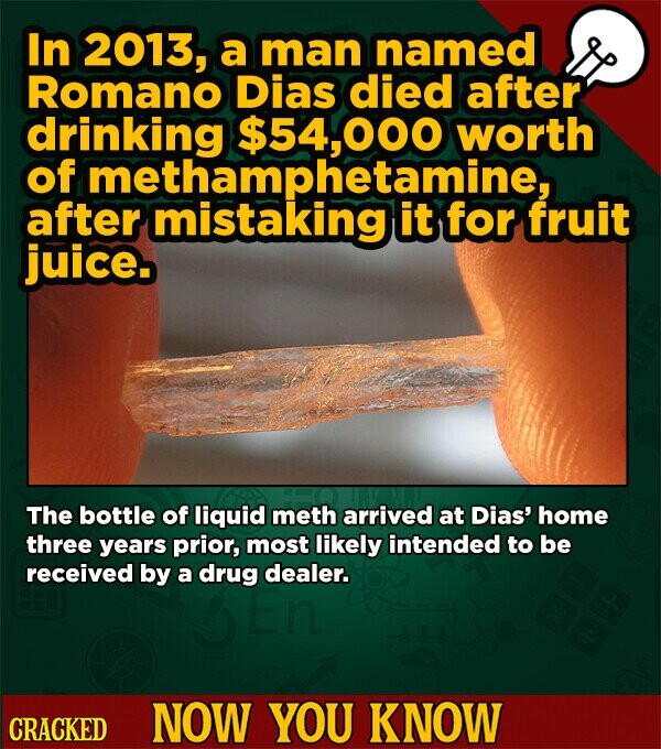In 2013, a man named Romano Dias died after drinking $54,000 worth of methamphetamine, after mistaking it for fruit juice. The bottle of liquid meth arrived at Dias' home three years prior, most likely intended to be received by a drug dealer. CRACKED NOW YOU KNOW