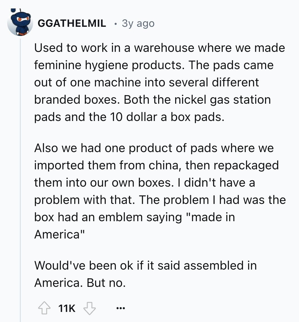 GGATHELMIL 3y ago Used to work in a warehouse where we made feminine hygiene products. The pads came out of one machine into several different branded boxes. Both the nickel gas station pads and the 10 dollar a box pads. Also we had one product of pads where we imported them from china, then repackaged them into our own boxes. I didn't have a problem with that. The problem I had was the box had an emblem saying made in America Would've been ok if it said assembled in America. But no. 11K ...