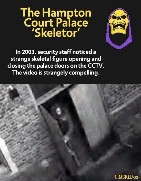 The Hampton Court Palace 'Skeletor' In 2003, security staff noticed a strange skeletal figure opening and closing the palace doors on the CCTV. The video is strangely compelling. CRACKED.COM