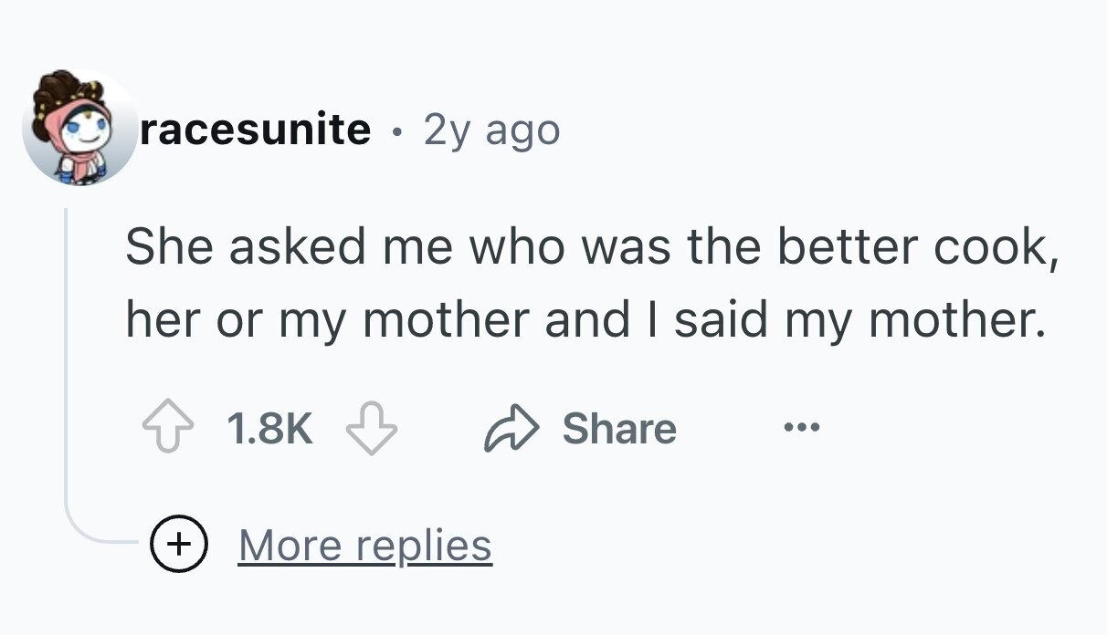racesunite ® 2y ago She asked me who was the better cook, her or my mother and I said my mother. 1.8K Share ... + More replies