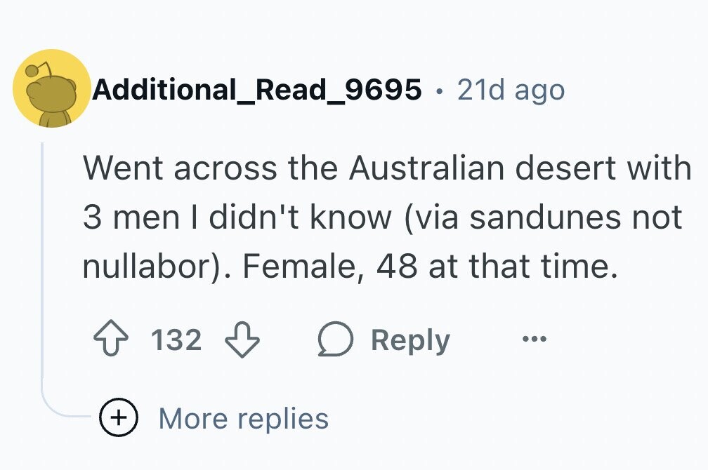 Additional_Read_9695 . 21d ago Went across the Australian desert with 3 men I didn't know (via sandunes not nullabor). Female, 48 at that time. 132 Reply ... + More replies