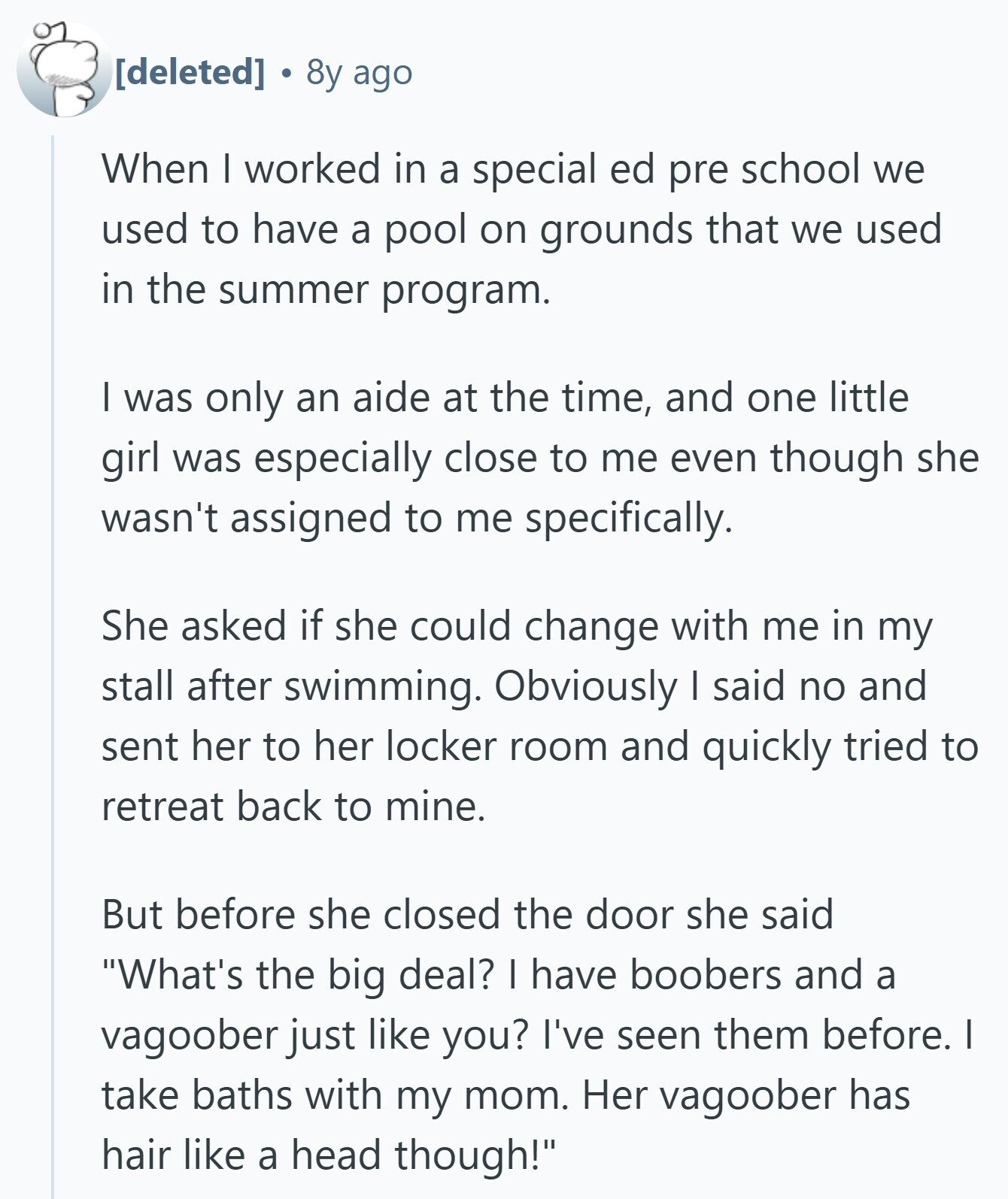  8y ago When I worked in a special ed pre school we used to have a pool on grounds that we used in the summer program. I was only an aide at the time, and one little girl was especially close to me even though she wasn't assigned to me specifically. She asked if she could change with me in my stall after swimming. Obviously I said no and sent her to her locker room and quickly tried to retreat back to mine. But before she closed the door she said What's the big deal? I have boobers and 