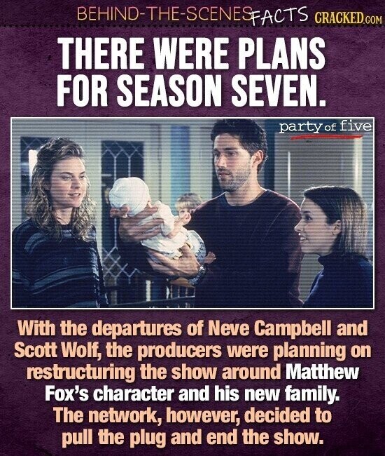 BEHIND-THE-SCENES FACTS CRACKED.COM THERE WERE PLANS FOR SEASON SEVEN. party of five With the departures of Neve Campbell and Scott Wolf, the producers were planning on restructuring the show around Matthew Fox's character and his new family. The network, however, decided to pull the plug and end the show.