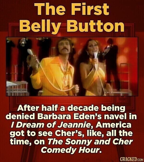 The First Belly Button After half a decade being denied Barbara Eden's navel in I Dream of Jeannie, America got to see Cher's, like, all the time, on The Sonny and Cher Comedy Hour. CRACKED.COM