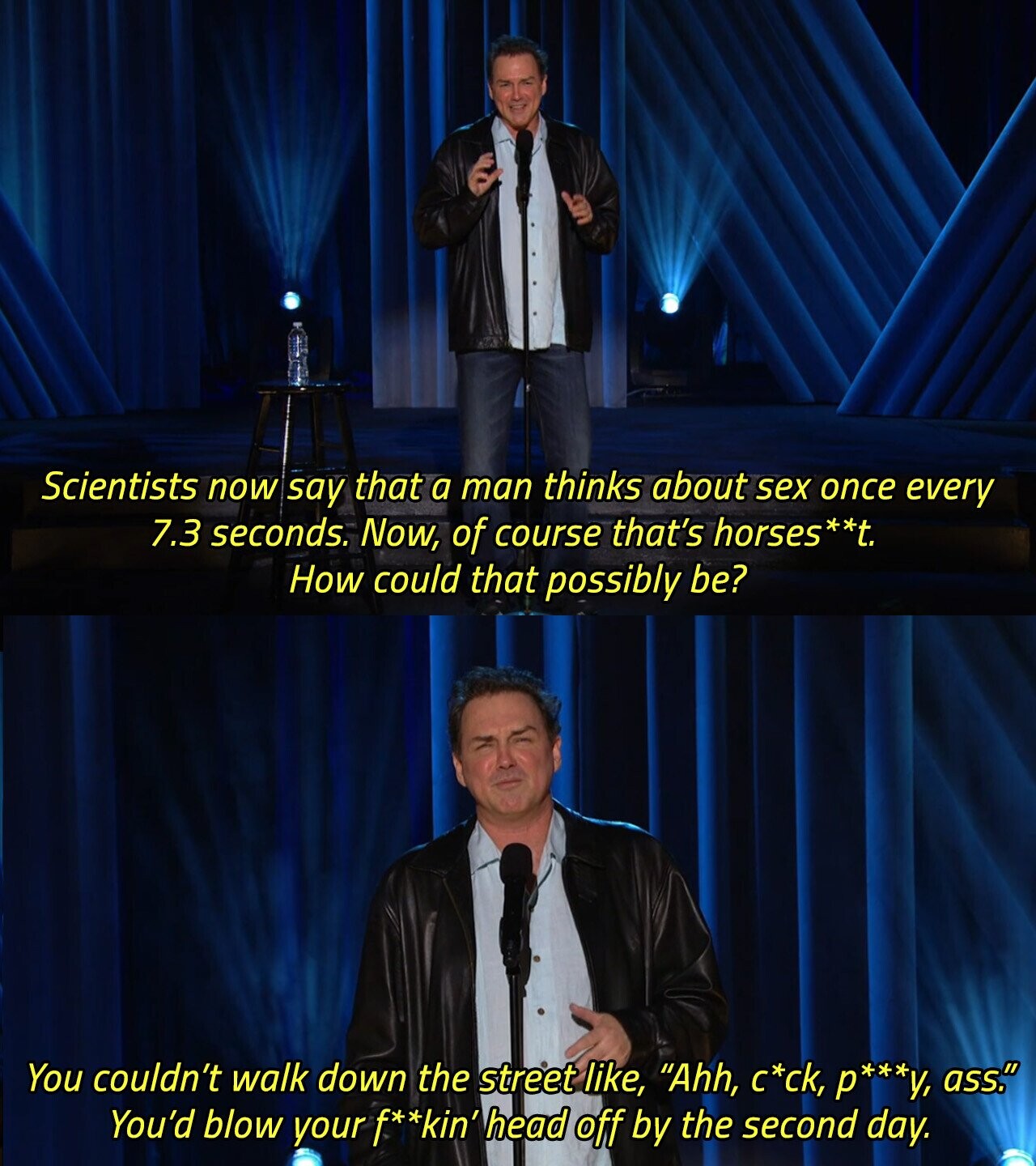 Scientists now say that a man thinks about sex once every 7.3 seconds. Now, of course that's horses**t. How could that possibly be? You couldn't walk down the street like, Ahh, с*ck, р***у, ass. You'd blow your f**kin' head off by the second day. 
