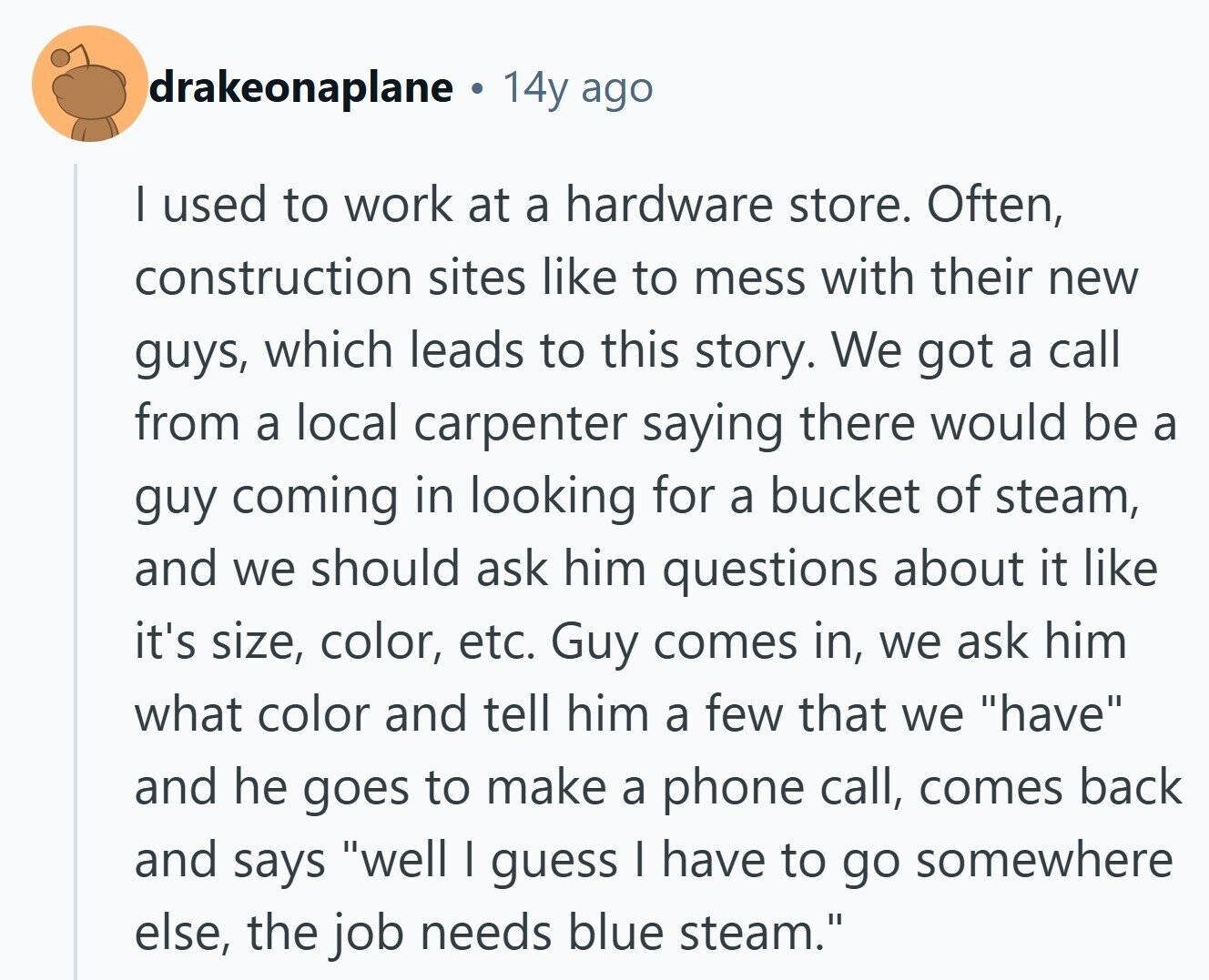 drakeonaplane 14y ago | used to work at a hardware store. Often, construction sites like to mess with their new guys, which leads to this story. We got a call from a local carpenter saying there would be a guy coming in looking for a bucket of steam, and we should ask him questions about it like it's size, color, etc. Guy comes in, we ask him what color and tell him a few that we have and he goes to make a phone call, comes back and says well | guess I have to go somewhere else, the job