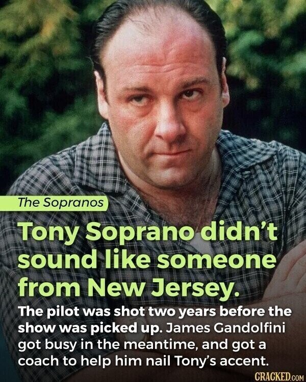 The Sopranos Tony Soprano didn't sound like someone from New Jersey. The pilot was shot two years before the show was picked up. James Gandolfini got busy in the meantime, and got a coach to help him nail Tony's accent. CRACKED.COM