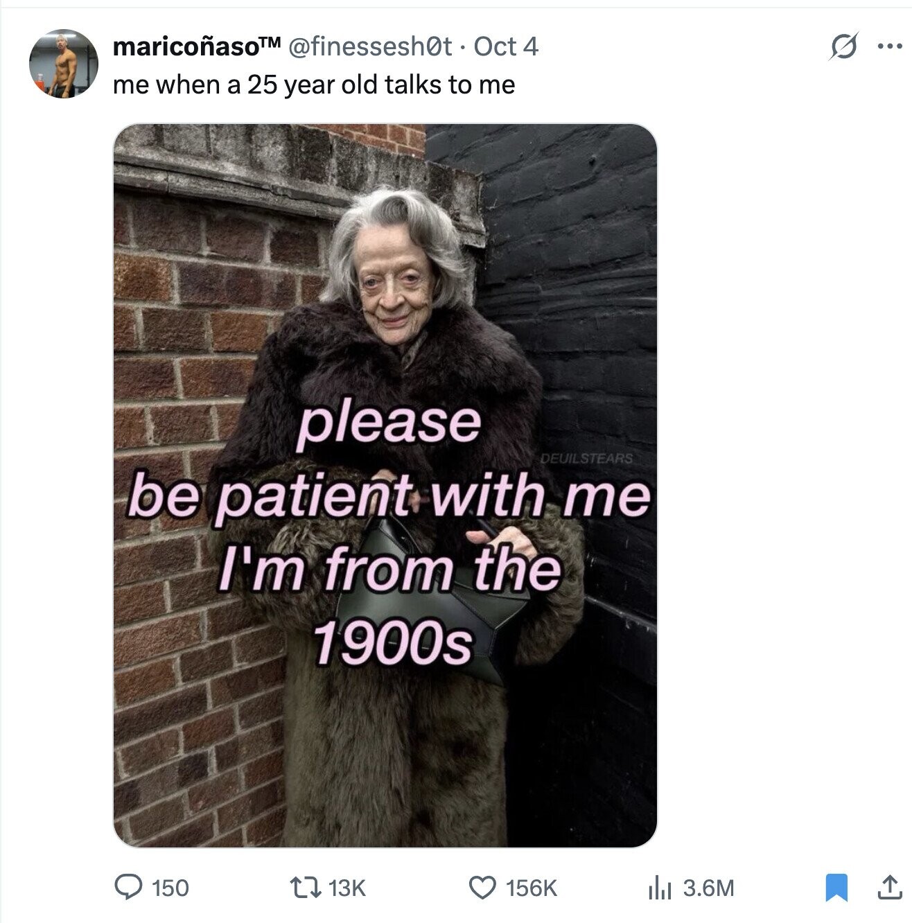 S maricoñaso™ @finessesh0t. Oct 4 ... me when a 25 year old talks to me please DEUILSTEARS be patient with me I'm from the 1900s 150 13K 156K del 3.6M 