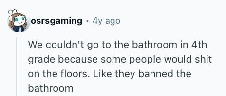 osrsgaming 4y ago We couldn't go to the bathroom in 4th grade because some people would shit on the floors. Like they banned the bathroom 