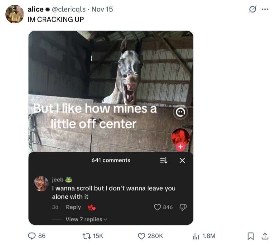 s ... alice @clericqls Nov 15 IM CRACKING UP But I like how mines a little off center + 641 comments jeeb wanna scroll but I don't wanna leave you alone with it 3d Reply 846 View 7 replies 86 15K 280K 1.8M 