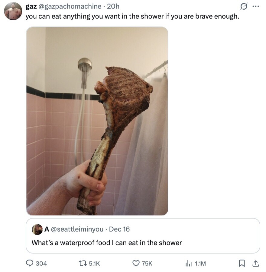 gaz @gazpachomachine . 2 20h O ... you can eat anything you want in the shower if you are brave enough. A @seattleiminyou Dec 16 What's a waterproof food I can eat in the shower 304 5.1K 75K 1.1M