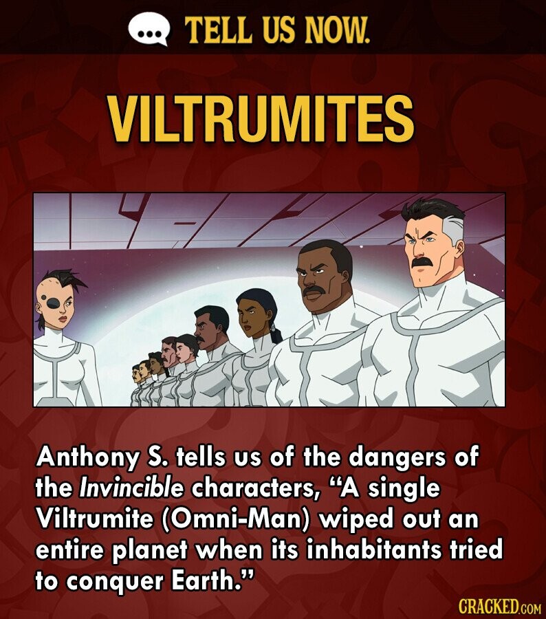 ... TELL US NOW. VILTRUMITES Anthony S. tells us of the dangers of the Invincible characters, A single Viltrumite (Omni-Man) wiped out an entire planet when its inhabitants tried to conquer Earth. CRACKED.COM