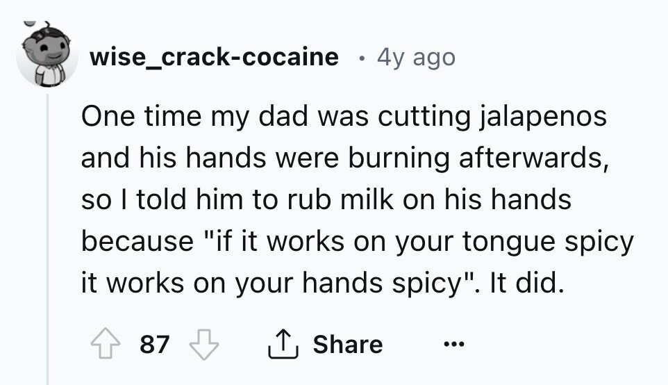 wise_crack-cocaine 0 4y ago One time my dad was cutting jalapenos and his hands were burning afterwards, so I told him to rub milk on his hands because if it works on your tongue spicy it works on your hands spicy. It did. 87 Share ... 