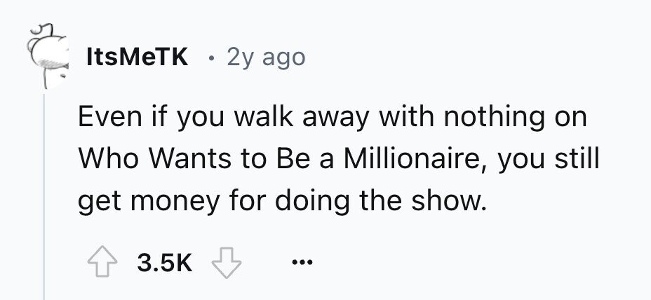 ItsMeTK . 2y ago Even if you walk away with nothing on Who Wants to Be a Millionaire, you still get money for doing the show. 3.5K ...