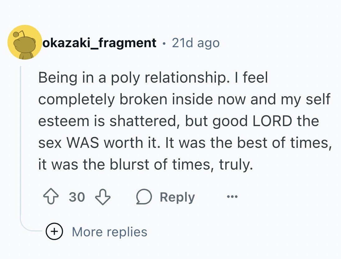 okazaki_fragment . 21d ago Being in a poly relationship. I feel completely broken inside now and my self esteem is shattered, but good LORD the sex WAS worth it. It was the best of times, it was the blurst of times, truly. 30 Reply ... + More replies