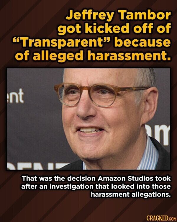 Jeffrey Tambor got kicked off of Transparent because of alleged harassment. nt m That was the decision Amazon Studios took after an investigation that looked into those harassment allegations. CRACKED.COM