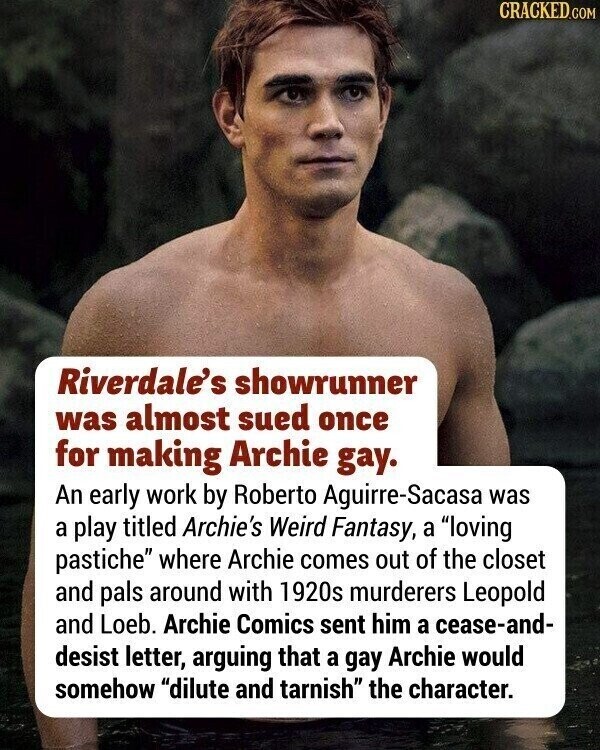 CRACKED.COM Riverdale's showrunner was almost sued once for making Archie gay. An early work by Roberto Aguirre-Sacasa was a play titled Archie's Weird Fantasy, a loving pastiche where Archie comes out of the closet and pals around with 1920s murderers Leopold and Loeb. Archie Comics sent him a cease-and- desist letter, arguing that a gay Archie would somehow dilute and tarnish the character.