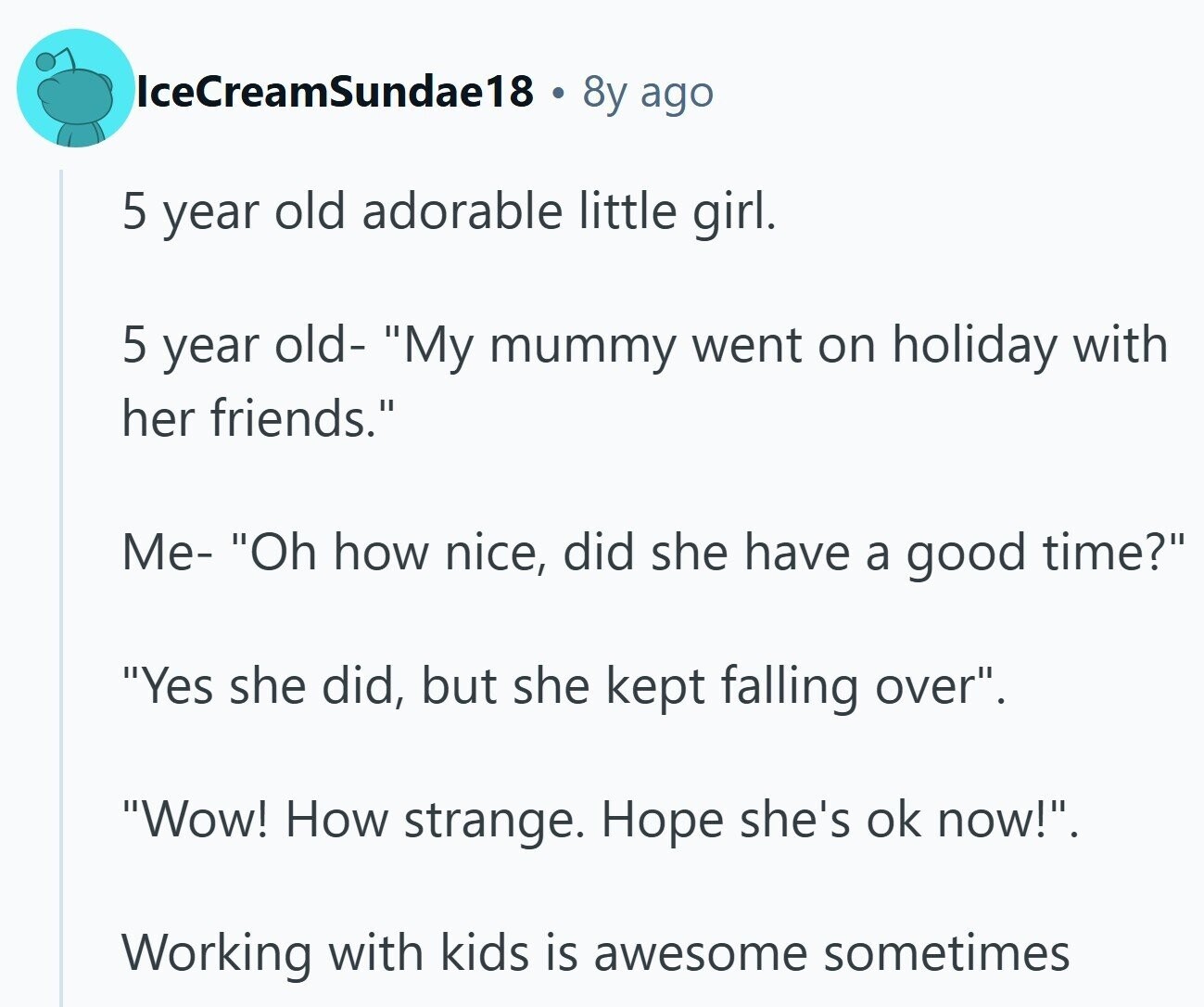 IceCreamSundae18 8y ago 5 year old adorable little girl. 5 year old- My mummy went on holiday with her friends. Me- Oh how nice, did she have a good time? Yes she did, but she kept falling over. Wow! How strange. Hope she's ok now!. Working with kids is awesome sometimes 