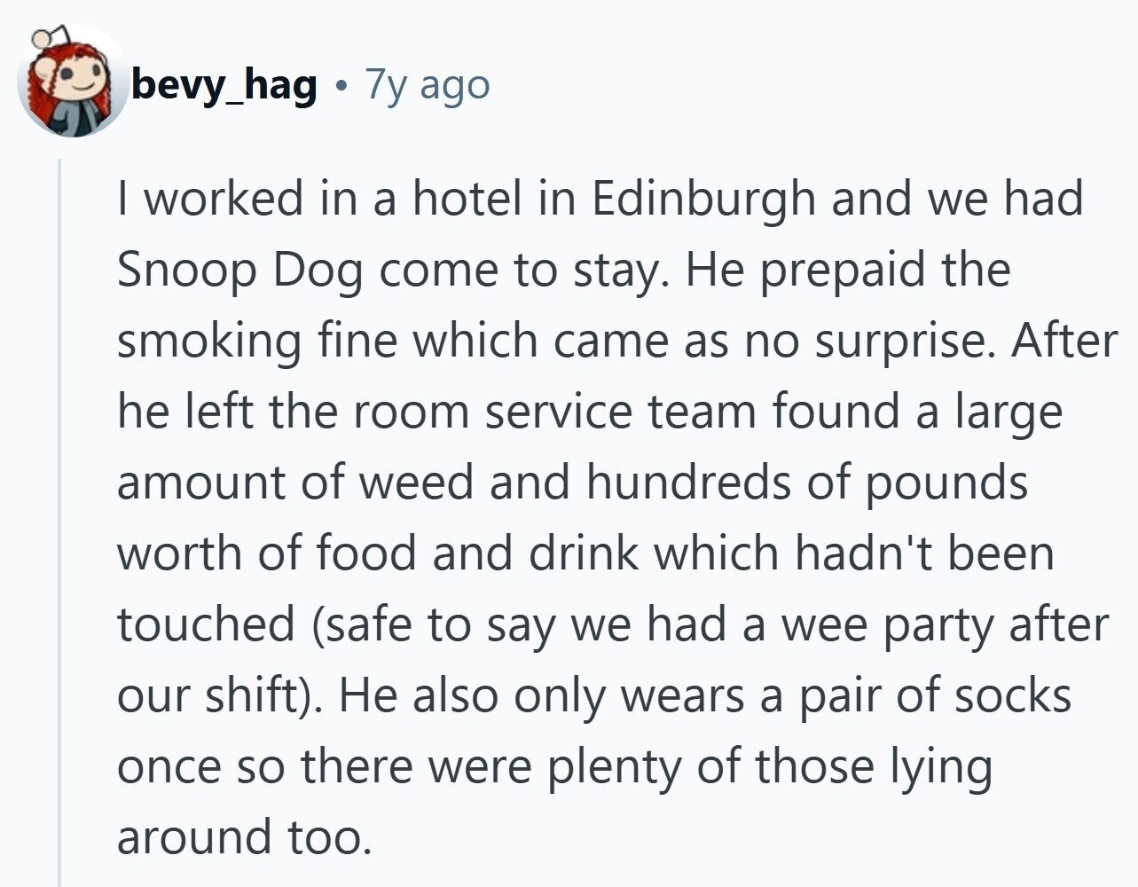 bevy_hag 7y ago I worked in a hotel in Edinburgh and we had Snoop Dog come to stay. Не prepaid the smoking fine which came as no surprise. After he left the room service team found a large amount of weed and hundreds of pounds worth of food and drink which hadn't been touched (safe to say we had a wee party after our shift). Не also only wears a pair of socks once so there were plenty of those lying around too. 
