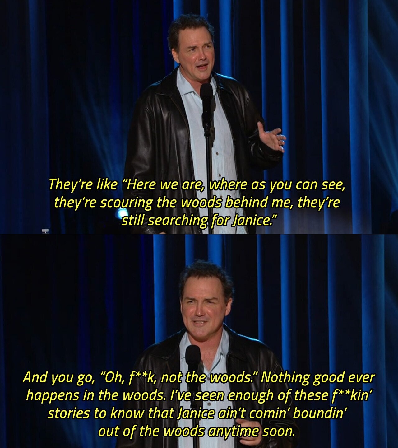 They're like Here we are, where as you can see, they're scouring the woods behind me, they're still searching for Janice. And you go, Oh, f**k, not the woods. Nothing good ever happens in the woods. I've seen enough of these f**kin' stories to know that Janice ain't comin' boundin' out of the woods anytime soon. 