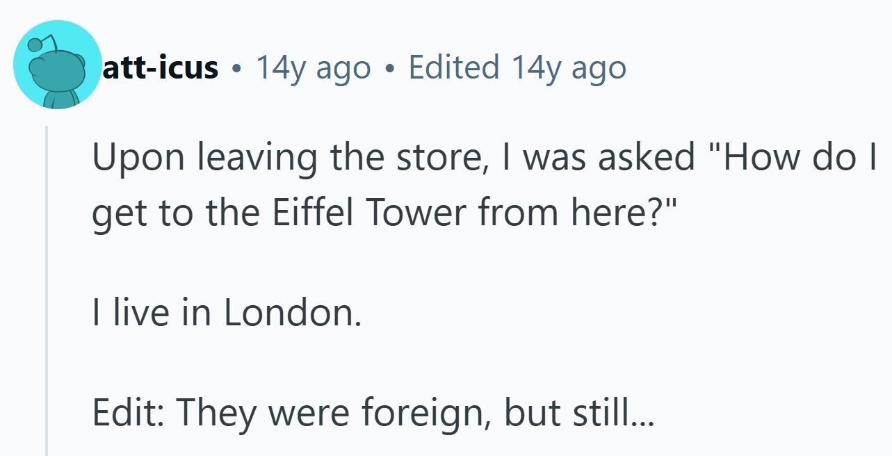 att-icus 14y ago Edited 14y ago Upon leaving the store, | was asked How do | get to the Eiffel Tower from here? | live in London. Edit: They were foreign, but still...