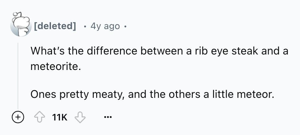  4y ago What's the difference between a rib eye steak and a meteorite. Ones pretty meaty, and the others a little meteor. + 11K ...