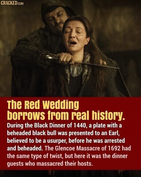 CRACKED.COM The Red wedding borrows from real history. During the Black Dinner of 1440, a plate with a beheaded black bull was presented to an Earl, believed to be a usurper, before he was arrested and beheaded. The Glencoe Massacre of 1692 had the same type of twist, but here it was the dinner guests who massacred their hosts.