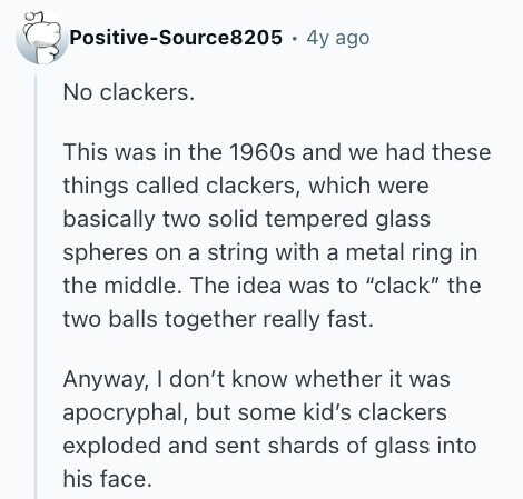 Positive-Source8205 4y ago No clackers. This was in the 1960s and we had these things called clackers, which were basically two solid tempered glass spheres on a string with a metal ring in the middle. The idea was to clack the two balls together really fast. Anyway, I don't know whether it was apocryphal, but some kid's clackers exploded and sent shards of glass into his face. 