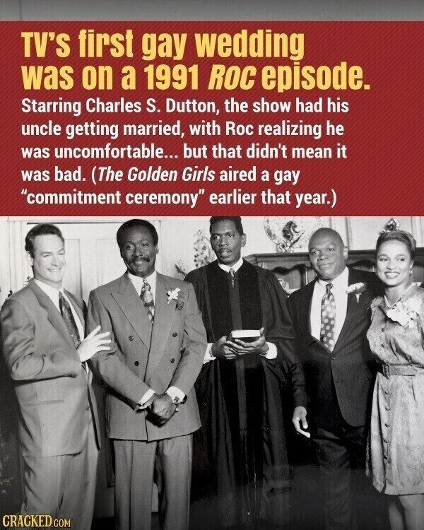 TV'S first gay wedding was on a 1991 ROC episode. Starring Charles S. Dutton, the show had his uncle getting married, with Roc realizing he was uncomfortable... but that didn't mean it was bad. (The Golden Girls aired a gay commitment ceremony earlier that year.) CRACKED.COM