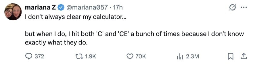 mariana Z @mariana057 17h ... I don't always clear my calculator... but when I do, I hit both 'C' and 'CE' a bunch of times because I don't know exactly what they do. 372 1.9K 70K 2.3M