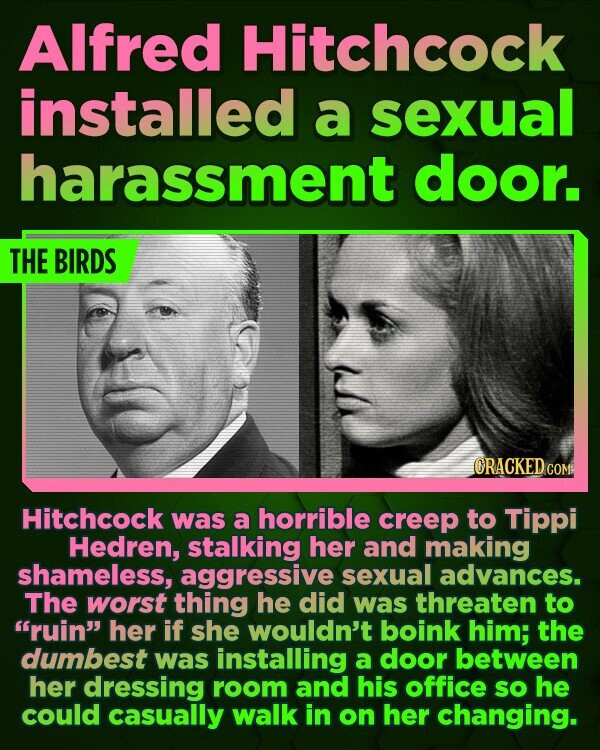 Alfred Hitchcock installed a sexual harassment door. THE BIRDS CRACKED COM Hitchcock was a horrible creep to Tippi Hedren, stalking her and making shameless, aggressive sexual advances. The worst thing he did was threaten to ruin her if she wouldn't boink him; the dumbest was installing a door between her dressing 