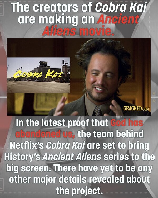 The creators of Cobra Kai are making an Ancient Aliens movie. - COBRA KAI C - in CRACKED.COM In the latest proof that God has abandoned US, the team behind Netflix's Cobra Kai are set to bring History's Ancient Aliens series to the big screen. There have yet to be any other major details revealed about the project.