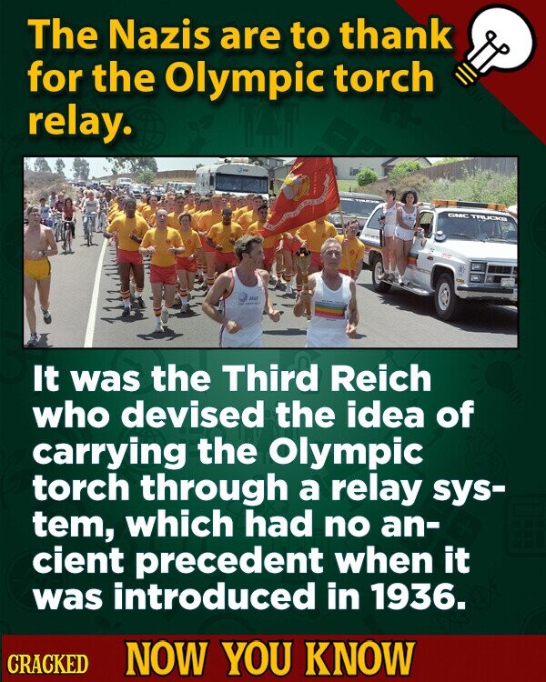 The Nazis are to thank for the Olympic torch relay. GMC TRUCKB the - It was the Third Reich who devised the idea of carrying the Olympic torch through a relay sys- tem, which had no an- cient precedent when it was introduced in 1936. CRACKED NOW YOU KNOW