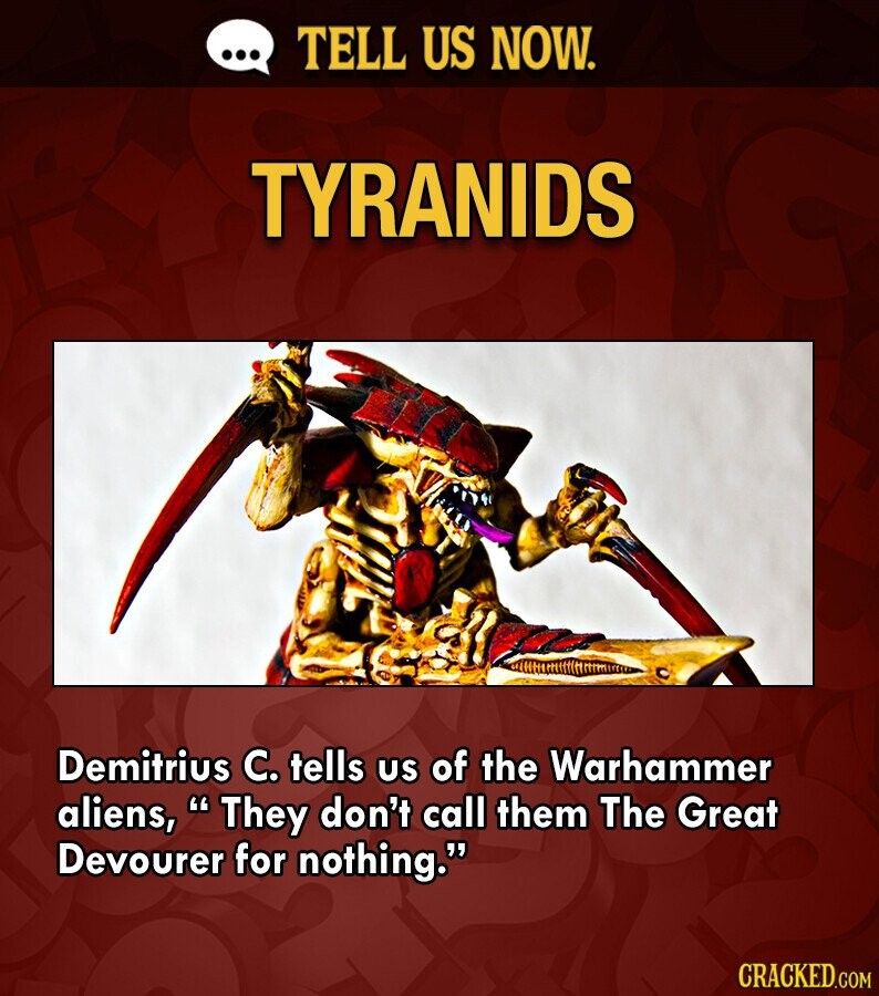 ... TELL US NOW. TYRANIDS Demitrius C. tells us of the Warhammer aliens, They don't call them The Great Devourer for nothing. CRACKED.COM