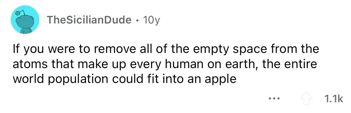 TheSicilianDude . . 10y If you were to remove all of the empty space from the atoms that make up every human on earth, the entire world population could fit into an apple ... 1.1k