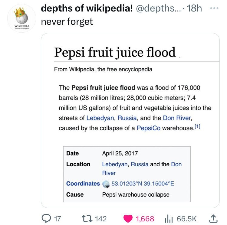 depths of wikipedia! @depths... 18h ... never forget WIKIPEDIA Pepsi fruit juice flood From Wikipedia, the free encyclopedia The Pepsi fruit juice flood was a flood of 176,000 barrels (28 million litres; 28,000 cubic meters; 7.4 million US gallons) of fruit and vegetable juices into the streets of Lebedyan, Russia, and the Don River, caused by the collapse of a PepsiCo warehouse. 11] Date April 25, 2017 Location Lebedyan, Russia and the Don River Coordinates 53.01203°N 39.15004°E Cause Pepsi warehouse collapse 17 142 1,668 66.5K 