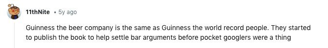 11thNite 5y ago Guinness the beer company is the same as Guinness the world record people. They started to publish the book to help settle bar arguments before pocket googlers were a thing