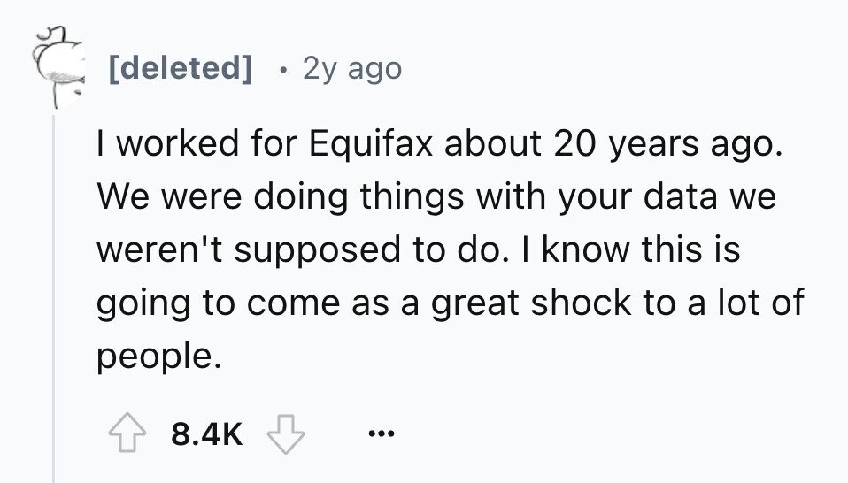2y ago I worked for Equifax about 20 years ago. We were doing things with your data we weren't supposed to do. I know this is going to come as a great shock to a lot of people. 8.4K ...