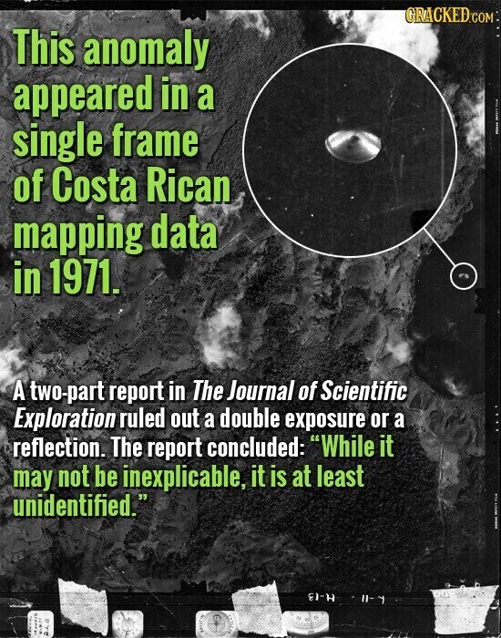 GRACKED.COM This anomaly appeared in a I I single frame of Costa Rican mapping data in 1971. A two-part report in The Journal of Scientific Exploration ruled out a double exposure or a reflection. The report concluded: While it may not be inexplicable, it is at least unidentified. I | EI-H II- wereb LICENSE ...... BOLICIA 248