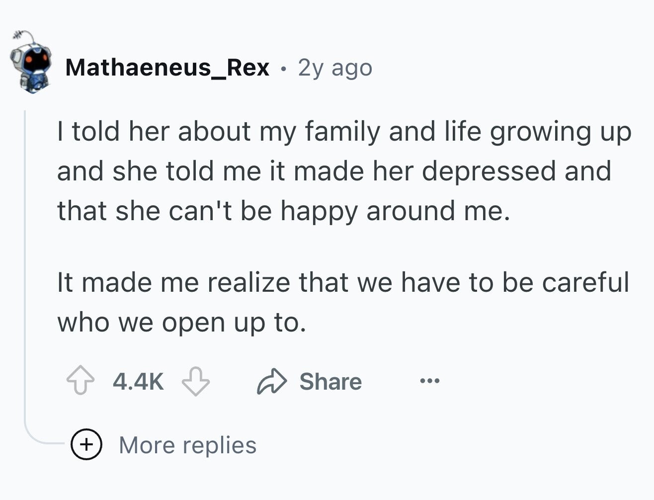 Mathaeneus_Rex . 2y ago I told her about my family and life growing up and she told me it made her depressed and that she can't be happy around me. It made me realize that we have to be careful who we open up to. 4.4K Share ... + More replies