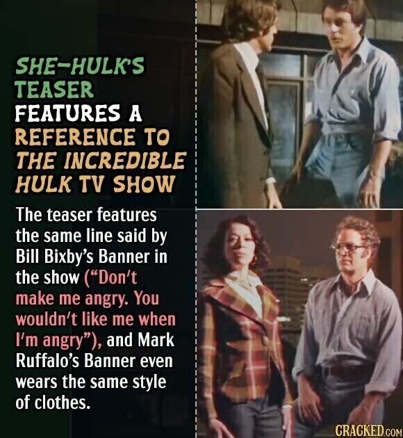 SHE-HULK'S TEASER FEATURES A REFERENCE TO THE INCREDIBLE HULK TV SHOW The teaser features the same line said by Bill Bixby's Banner in the show (Don't make me angry. You wouldn't like me when I'm angry), and Mark Ruffalo's Banner even wears the same style of clothes. CRACKED.COM