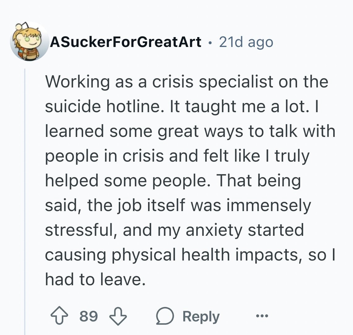 ASuckerForGreatArt 21d ago Working as a crisis specialist on the suicide hotline. It taught me a lot. I learned some great ways to talk with people in crisis and felt like I truly helped some people. That being said, the job itself was immensely stressful, and my anxiety started causing physical health impacts, so I had to leave. 89 Reply ...