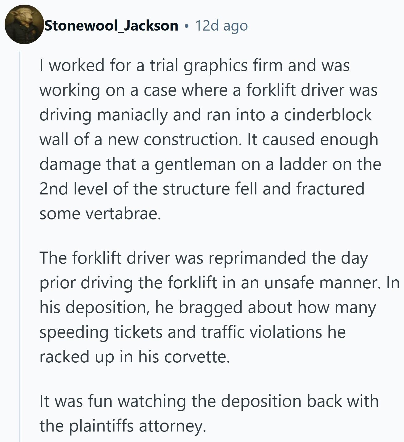 Stonewool_Jackson 12d ago | worked for a trial graphics firm and was working on a case where a forklift driver was driving maniaclly and ran into a cinderblock wall of a new construction. It caused enough damage that a gentleman on a ladder on the 2nd level of the structure fell and fractured some vertabrae. The forklift driver was reprimanded the day prior driving the forklift in an unsafe manner. In his deposition, he bragged about how many speeding tickets and traffic violations he racked up in his corvette. It was fun watching the deposition back with the plaintiffs attorney.