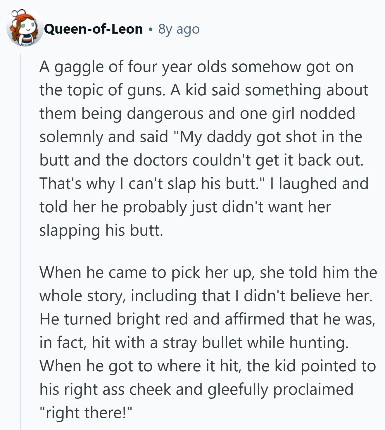 Queen-of-Leon 8y ago A gaggle of four year olds somehow got on the topic of guns. A kid said something about them being dangerous and one girl nodded solemnly and said My daddy got shot in the butt and the doctors couldn't get it back out. That's why I can't slap his butt. I laughed and told her he probably just didn't want her slapping his butt. When he came to pick her up, she told him the whole story, including that I didn't believe her. Не turned bright red and affirmed that he was, in fact, hit with a 