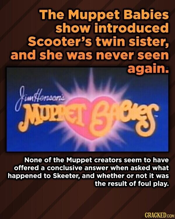 The Muppet Babies show introduced Scooter's twin sister, and she was never seen again. MUPPET BABIES None of the Muppet creators seem to have offered a conclusive answer when asked what happened to Skeeter, and whether or not it was the result of foul play. CRACKED.COM