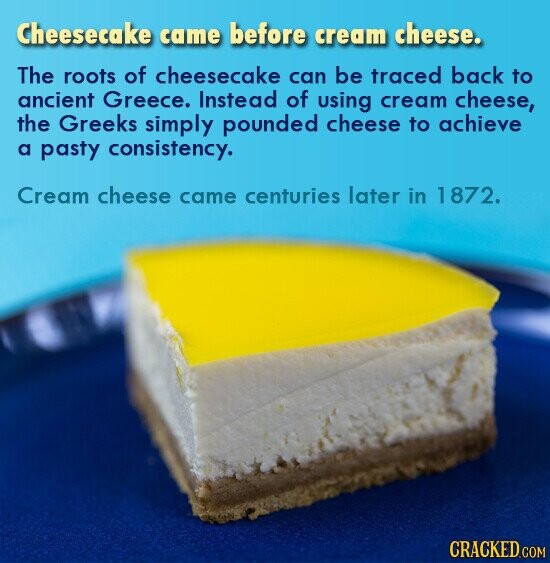 Cheesecake came before cream cheese. The roots of cheesecake can be traced back to ancient Greece. Instead of using cream cheese, the Greeks simply pounded cheese to achieve a pasty consistency. Cream cheese came centuries later in 1872. CRACKED.COM
