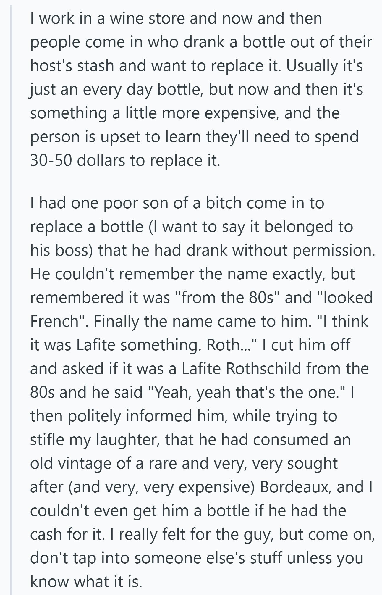 | work in a wine store and now and then people come in who drank a bottle out of their host's stash and want to replace it. Usually it's just an every day bottle, but now and then it's something a little more expensive, and the person is upset to learn they'll need to spend 30-50 dollars to replace it. I had one poor son of a bitch come in to replace a bottle (I want to say it belonged to his boss) that he had drank without permission. Не couldn't remember the name exactly, but remembered it was from